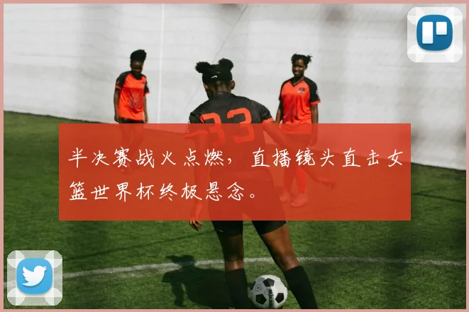 半决赛战火点燃，直播镜头直击女篮世界杯终极悬念。