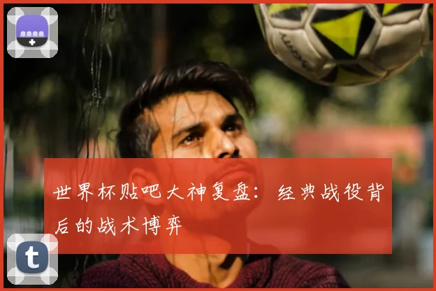 世界杯贴吧大神复盘:经典战役背后的战术博弈
