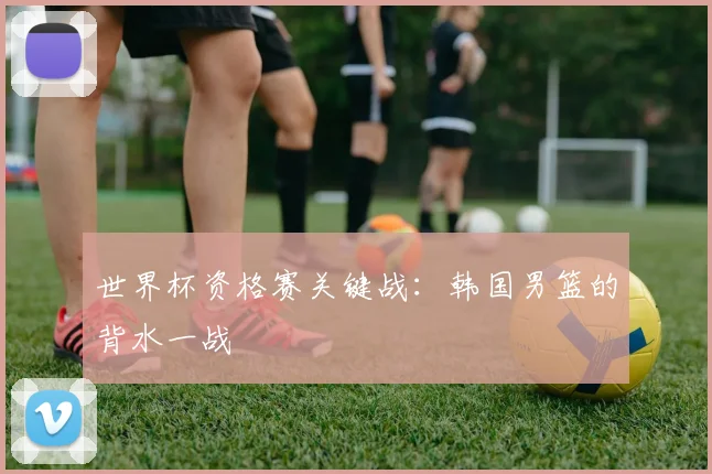 世界杯资格赛关键战：韩国男篮的背水一战