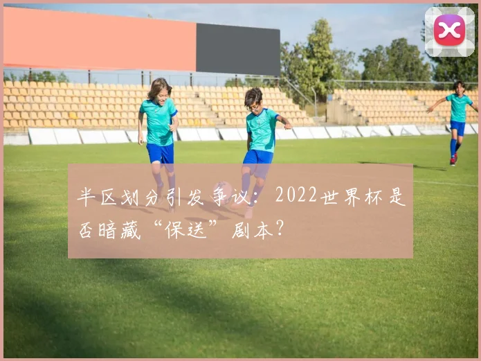 半区划分引发争议:2022世界杯是否暗藏“保送”剧本?