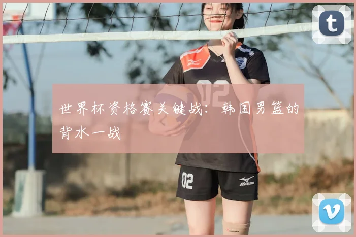 世界杯资格赛关键战：韩国男篮的背水一战
